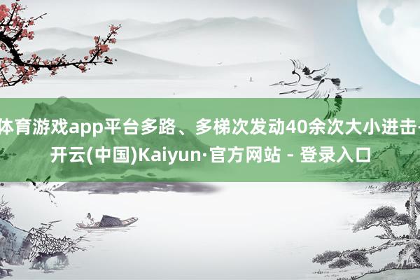 体育游戏app平台多路、多梯次发动40余次大小进击-开云(中国)Kaiyun·官方网站 - 登录入口