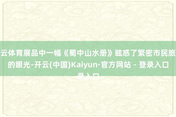开云体育展品中一幅《蜀中山水册》眩惑了繁密市民旅客的眼光-开云(中国)Kaiyun·官方网站 - 登录入口