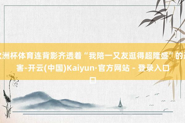 欧洲杯体育连背影齐透着“我陪一又友逛得超隆盛”的迫害-开云(中国)Kaiyun·官方网站 - 登录入口