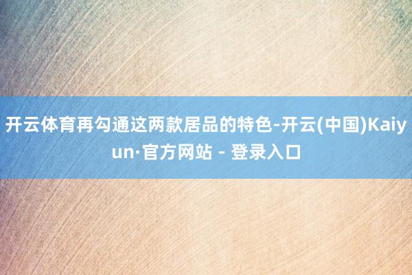 开云体育再勾通这两款居品的特色-开云(中国)Kaiyun·官方网站 - 登录入口