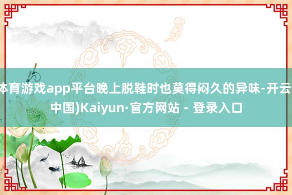体育游戏app平台晚上脱鞋时也莫得闷久的异味-开云(中国)Kaiyun·官方网站 - 登录入口