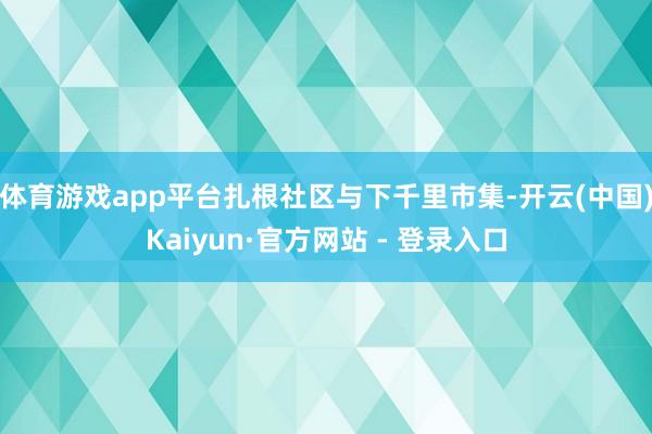 体育游戏app平台扎根社区与下千里市集-开云(中国)Kaiyun·官方网站 - 登录入口