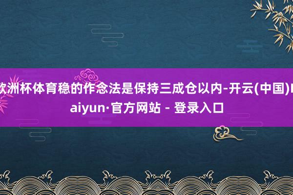欧洲杯体育稳的作念法是保持三成仓以内-开云(中国)Kaiyun·官方网站 - 登录入口