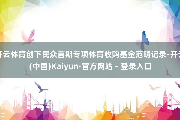 开云体育创下民众首期专项体育收购基金范畴记录-开云(中国)Kaiyun·官方网站 - 登录入口