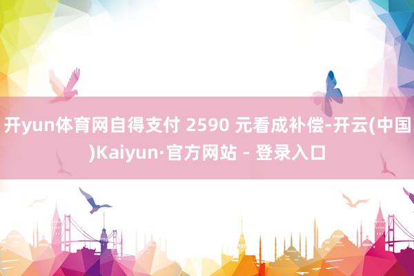 开yun体育网自得支付 2590 元看成补偿-开云(中国)Kaiyun·官方网站 - 登录入口