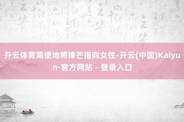 开云体育简便地将锋芒指向女性-开云(中国)Kaiyun·官方网站 - 登录入口
